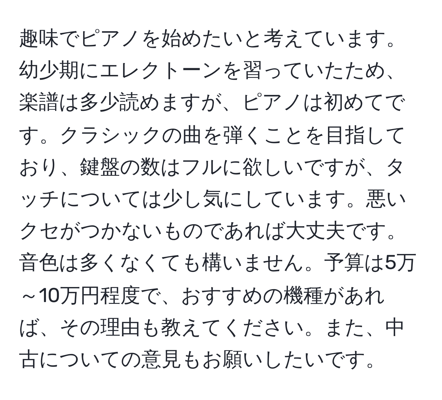 趣味でピアノを始めたいと考えています。幼少期にエレクトーンを習っていたため、楽譜は多少読めますが、ピアノは初めてです。クラシックの曲を弾くことを目指しており、鍵盤の数はフルに欲しいですが、タッチについては少し気にしています。悪いクセがつかないものであれば大丈夫です。音色は多くなくても構いません。予算は5万～10万円程度で、おすすめの機種があれば、その理由も教えてください。また、中古についての意見もお願いしたいです。