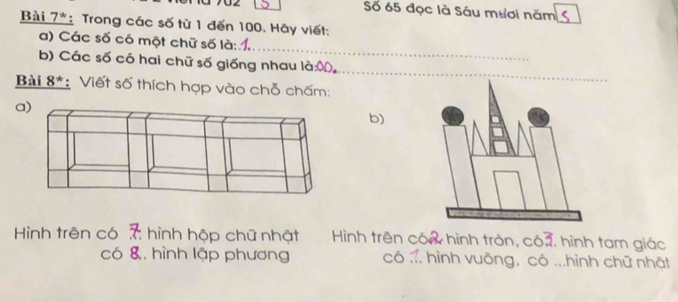 Số 65 đọc là Sáu mươi năm 
Bài 7*: Trong các số từ 1 đến 100. Hãy viết: 
_ 
a) Các số có một chữ số là: 
_ 
b) Các số có hai chữ số giống nhau là:ộ。 
Bài 8*: Viết số thích hợp vào chỗ chấm: 
a) 
b) 
Hình trên có 7 hình hộp chữ nhật Hình trên cóa hình tròn, có3. hình tam giác 
có 8, hình lập phương có ... hình vuông, có ...hình chữ nhật