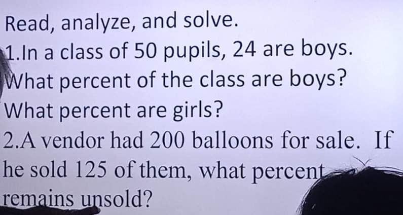 Read, analyze, and solve. 
1.In a class of 50 pupils, 24 are boys. 
What percent of the class are boys? 
What percent are girls? 
2.A vendor had 200 balloons for sale. If 
he sold 125 of them, what percent 
remains unsold?