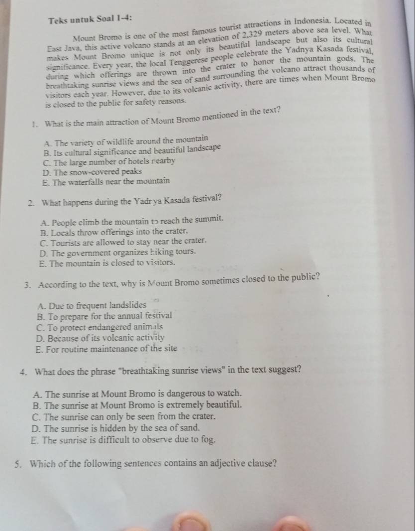 Teks untuk Soal 1-4:
Mount Bromo is one of the most famous tourist attractions in Indonesia. Located in
East Java, this active volcano stands at an elevation of 2,329 meters above sea level. What
makes Mount Bromo unique is not only its beautiful landscape but also its cultural
significance. Every year, the local Tenggerese people celebrate the Yadnya Kasada festival,
during which offerings are thrown into the crater to honor the mountain gods. The
breathtaking sunrise views and the sea of sand surrounding the volcano attract thousands of
visitors each year. However, due to its volcanic activity, there are times when Mount Bromo
is closed to the public for safety reasons.
1. What is the main attraction of Mount Bromo mentioned in the text?
A. The variety of wildlife around the mountain
B. Its cultural significance and beautiful landscape
C. The large number of hotels nearby
D. The snow-covered peaks
E. The waterfalls near the mountain
2. What happens during the Yadr ya Kasada festival?
A. People climb the mountain tɔ reach the summit.
B. Locals throw offerings into the crater.
C. Tourists are allowed to stay near the crater.
D. The government organizes hiking tours.
E. The mountain is closed to visitors.
3. According to the text, why is Mount Bromo sometimes closed to the public?
A. Due to frequent landslides
B. To prepare for the annual festival
C. To protect endangered animals
D. Because of its volcanic activity
E. For routine maintenance of the site
4. What does the phrase "breathtaking sunrise views" in the text suggest?
A. The sunrise at Mount Bromo is dangerous to watch.
B. The sunrise at Mount Bromo is extremely beautiful.
C. The sunrise can only be seen from the crater.
D. The sunrise is hidden by the sea of sand.
E. The sunrise is difficult to observe due to fog.
5. Which of the following sentences contains an adjective clause?