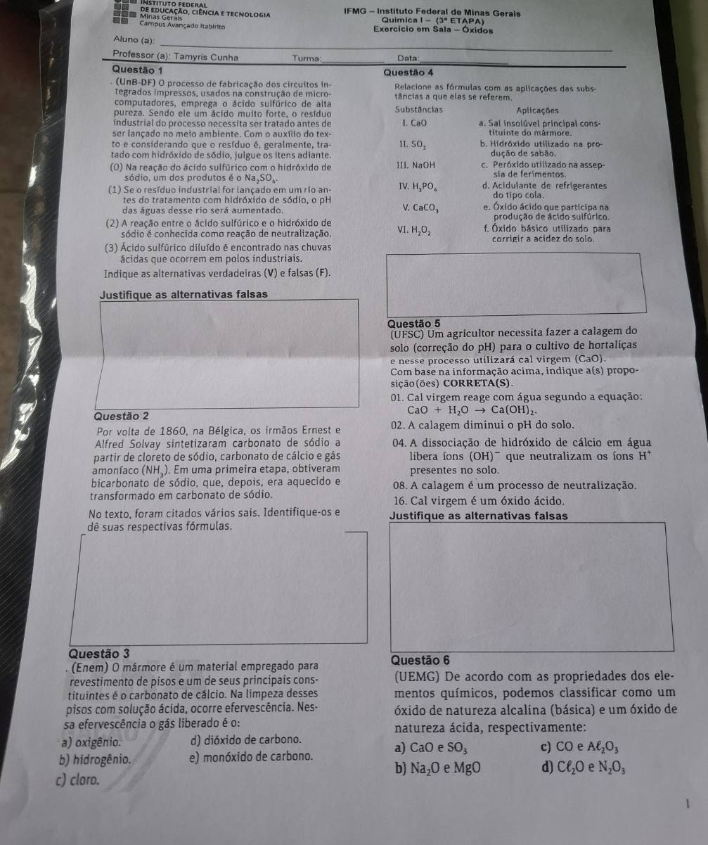 inštituto Federal
=== Minas Gerais u de educação, ciência e tecnologia  IFMG - Instituto Federal de Minas Geraís
Química 1-(3°ETAPA)
Campus Avançado Itabirito  Exercício em Sala - Óxidos
_
_
Aluno (a)
__
_
Professor (a): Tamyris Cunha Turma: Data:
Questão 1 Questão 4
(UnB-DF) O processo de fabricação dos circuitos in- Relacione as fórmulas com as aplicações das subs
tegrados impressos, usados na construção de micro- tâncias a que elas se referem.
computadores, emprega o ácido sulfórico de alta
pureza. Sendo ele um ácido muito forte, o resíduo Substâncias Aplicações
industrial do processo necessita ser tratado antes de I. CaO a. Sal insolúvel principal cons-
ser lançado no meio ambiente. Com o auxílio do tex- tituinte do mármore.
to e considerando que o resíduo é, geralmente, tra- II. SO₃ b. Hidróxido utilizado na pro-
tado com hidróxido de sódio, julgue os itens adiante. dução de sabão.
(O) Na reação do ácido sulfúrico com o hidróxido de III. NaOH c. Peróxido utilizado na assep-
sia de ferimentos.
sódio, um dos produtos é o Na,3 O_6 d. Acidulante de refrigerantes
(1) Se o resíduo industrial for lançado em um rio an-
IV. H_3PO_4
tes do tratamento com hidróxido de sódio, o pH do tipo cola.
V.
das águas desse rio será aumentado. CaCO_3 e. Óxido ácido que participa na
produção de ácido sulfúrico.
(2) A reação entre o ácido sulfúrico e o hidróxido de VI. H_2O_2 f. Óxido básico utilizado para
sódio é conhecida como reação de neutralização. corrigir a acidez do solo.
(3) Ácido sulfúrico diluído é encontrado nas chuvas
ácidas que ocorrem em polos industriais.
Indique as alternativas verdadeiras (V) e falsas (F).
Justifique as alternativas falsas
Questão 5
(UFSC) Um agricultor necessita fazer a calagem do
solo (correção do pH) para o cultivo de hortaliças
e nesse processo utilizará cal virgem (CaO)
Com base na informação acima, indique a(s) propo-
sição(ões) CORRETA(S).
01. Cal virgem reage com água segundo a equação:
Questão 2 CaO+H_2Oto Ca (OH),
Por volta de 1860, na Bélgica, os irmãos Ernest e 02. A calagem diminui o pH do solo.
Alfred Solvay sintetizaram carbonato de sódio a  04. A dissociação de hidróxido de cálcio em água
partir de cloreto de sódio, carbonato de cálcio e gás libera íons (OH)^- que neutralizam os íons H^+
amonfaco (NH_3 ). Em uma primeira etapa, obtiveram presentes no solo.
bicarbonato de sódio, que, depois, era aquecido e 08. A calagem é um processo de neutralização.
transformado em carbonato de sódio. 16. Cal virgem é um óxido ácido.
No texto, foram citados vários sais. Identifique-os e Justifique as alternativas falsas
dê suas respectivas fórmulas.
Questão 3
.  (Enem) O mármore é um material empregado para Questão 6
revestimento de pisos e um de seus principais cons- (UEMG) De acordo com as propriedades dos ele-
tituintes é o carbonato de cálcio. Na limpeza desses mentos químicos, podemos classificar como um
pisos com solução ácida, ocorre efervescência. Nes- óxido de natureza alcalina (básica) e um óxido de
sa efervescência o gás liberado é o: natureza ácida, respectivamente:
a) oxigênio. d) dióxido de carbono.
a) CaO e SO_3 c) CO e Aell _2O_3
b) hidrogênio. e) monóxido de carbono.
b) Na_2O e MgO d) Cell _2O e N_2O_3
c) cloro.