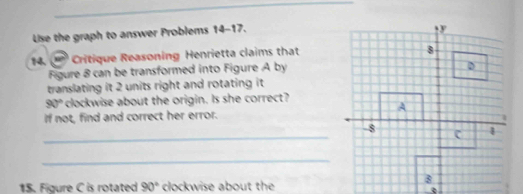 Uise the graph to answer Problems 14-17. 
14. Critique Reasoning Henrietta claims that 
Figure 8 can be transformed into Figure A by 
translating it 2 units right and rotating it
90° clockwise about the origin. Is she correct? 
if not, find and correct her error. 
_-8 
_ 
15. Figure C is rotated 90° clockwise about the 
_②