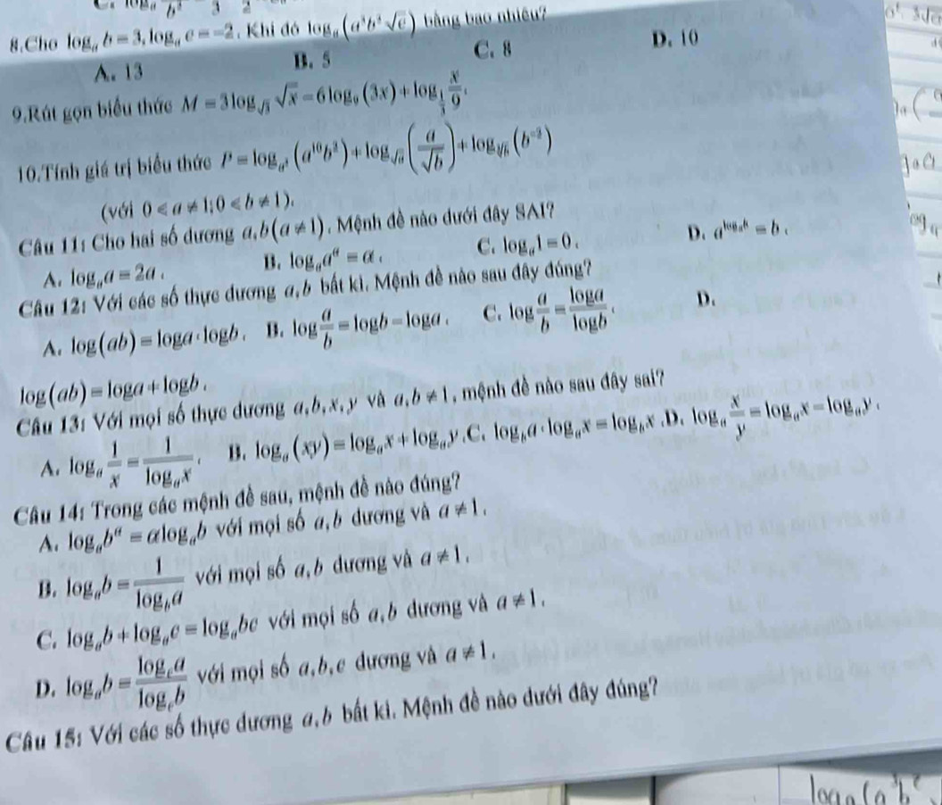 ceab^232
8.Cho log _ab=3,log _ac=-2. Khi đó log _a(a^3b^3sqrt(c)) bằng bao nhiêu?

C. 8 D. 10
A. 13 B. 5
9.Rút gọn biểu thức M=3log _sqrt(3)sqrt(x)-6log _9(3x)+log _ 1/3  x/9 .
10.Tính giá trị biểu thức P=log _a^3(a^(10)b^3)+log _sqrt(a)( a/sqrt(b) )+log _sqrt[3](b)(b^(-2))
(với 0
Câu 11: Cho hai số dương a,b(a!= 1). Mệnh đề nào dưới đây SAI?
A. log _aa=2a.
B. log _aa^a=alpha . C. log _a1=0. D. a^(log _a)k=b.
Câu 12: Với các số thực dương a,b bắt ki. Mệnh đề nào sau đây đúng?
A. log (ab)=log a· log b. B. log  a/b =log b-log a. C. log  a/b = log a/log b . D.
log (ab)=log a+log b. log _a(xy)=log _ax+log _ay.C.log _ba· log _ax=log _bx.D.log _a x/y =log _ax-log _ay,
Câu 13: Với mọi số thực dương a,b,x,y và a,b!= 1 , mệnh đề nào sau đây sai?
A. log _a 1/x =frac 1log _ax. B.
Câu 14: Trong các mệnh đề sau, mệnh đề nào đúng?
A. log _ab^a=alog _ab với mọi số a,b dương và a!= 1,
B. log _ab=frac 1log _ba với mọi số a,b dương và a!= 1.
C. log _ab+log _ac=log _abc với mọi số a,b dương và a!= 1.
D. log _ab=frac log _calog _cb với mọi số a,b,c đương và a!= 1,
Câu 15: Với các số thực dương a,b bắt ki. Mệnh đề nào dưới đây đúng?