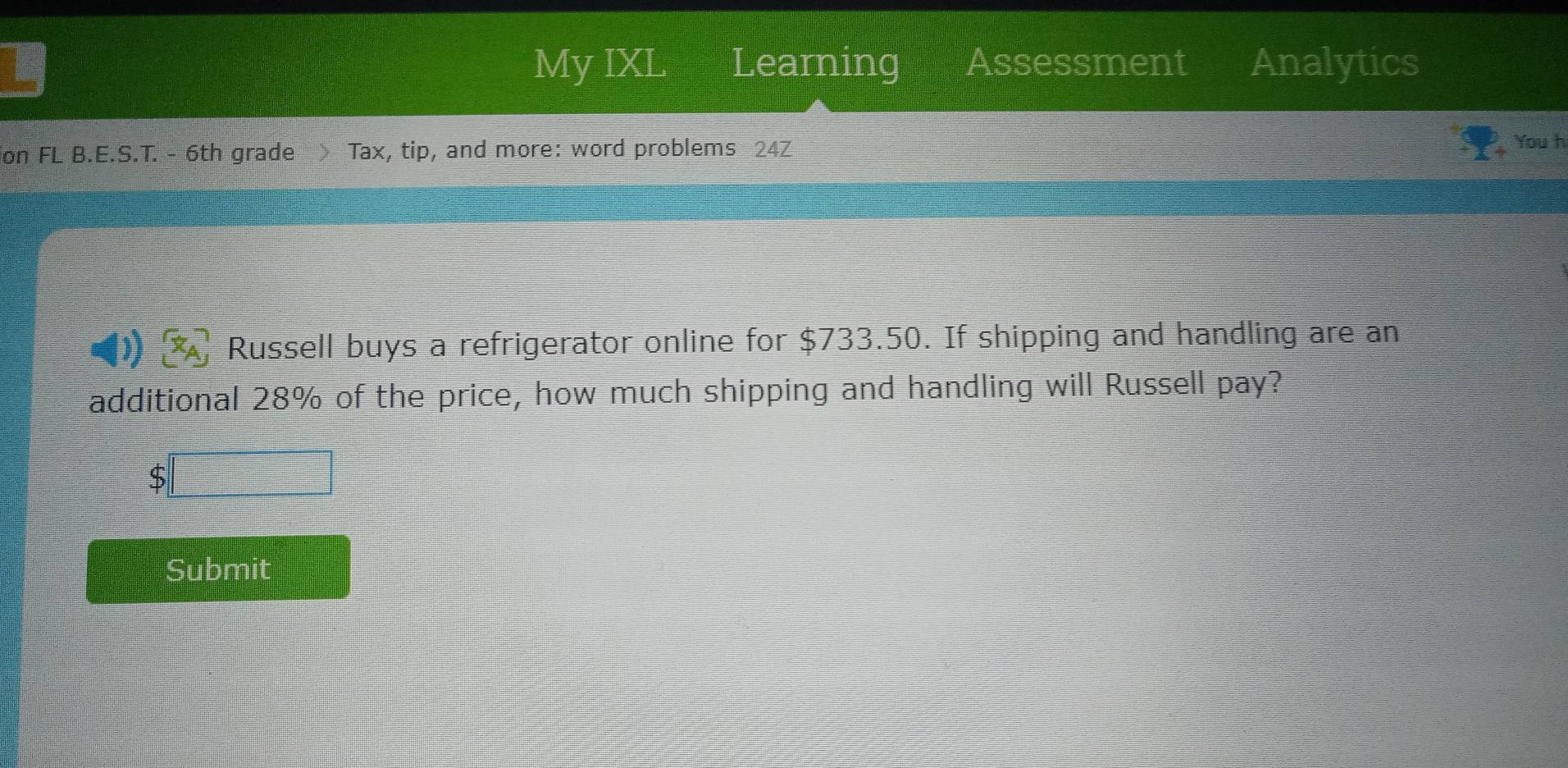 My IXL Learning Assessment Analytics 
on FL B.E.S.T. - 6th grade > Tax, tip, and more: word problems 24Z You h 
Russell buys a refrigerator online for $733.50. If shipping and handling are an 
additional 28% of the price, how much shipping and handling will Russell pay?
$□
Submit