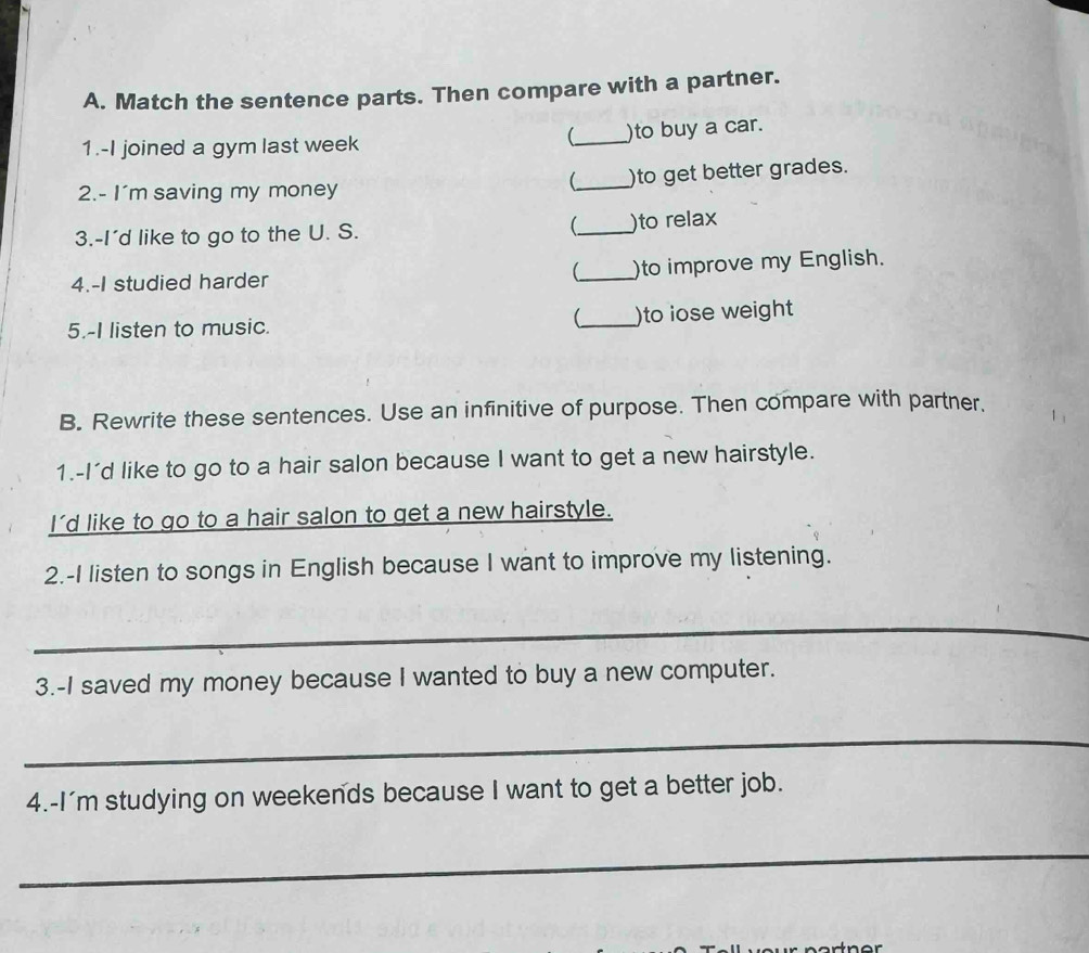 Match the sentence parts. Then compare with a partner. 
1.-I joined a gym last week 
 _)to buy a car. 
2.- I'm saving my money _)to get better grades. 
3.-I'd like to go to the U. S. _ )to relax 
4.-I studied harder _)to improve my English. 
5.-I listen to music. _)to lose weight 
B. Rewrite these sentences. Use an infinitive of purpose. Then compare with partner. 
1.-I'd like to go to a hair salon because I want to get a new hairstyle. 
I'd like to go to a hair salon to get a new hairstyle. 
2.-I listen to songs in English because I want to improve my listening. 
_ 
3.-I saved my money because I wanted to buy a new computer. 
_ 
4.-I'm studying on weekends because I want to get a better job. 
_