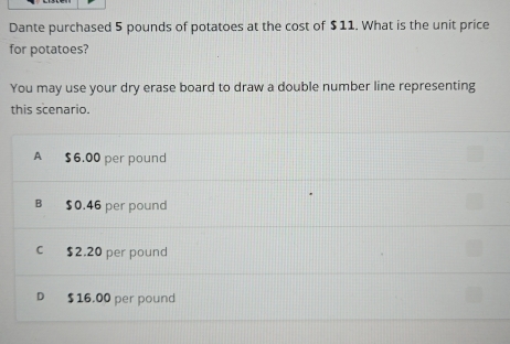 Dante purchased 5 pounds of potatoes at the cost of $11. What is the unit price
for potatoes?
You may use your dry erase board to draw a double number line representing
this scenario.
A $6.00 per pound
B $0.46 per pound
c $2.20 per pound
D $16.00 per pound