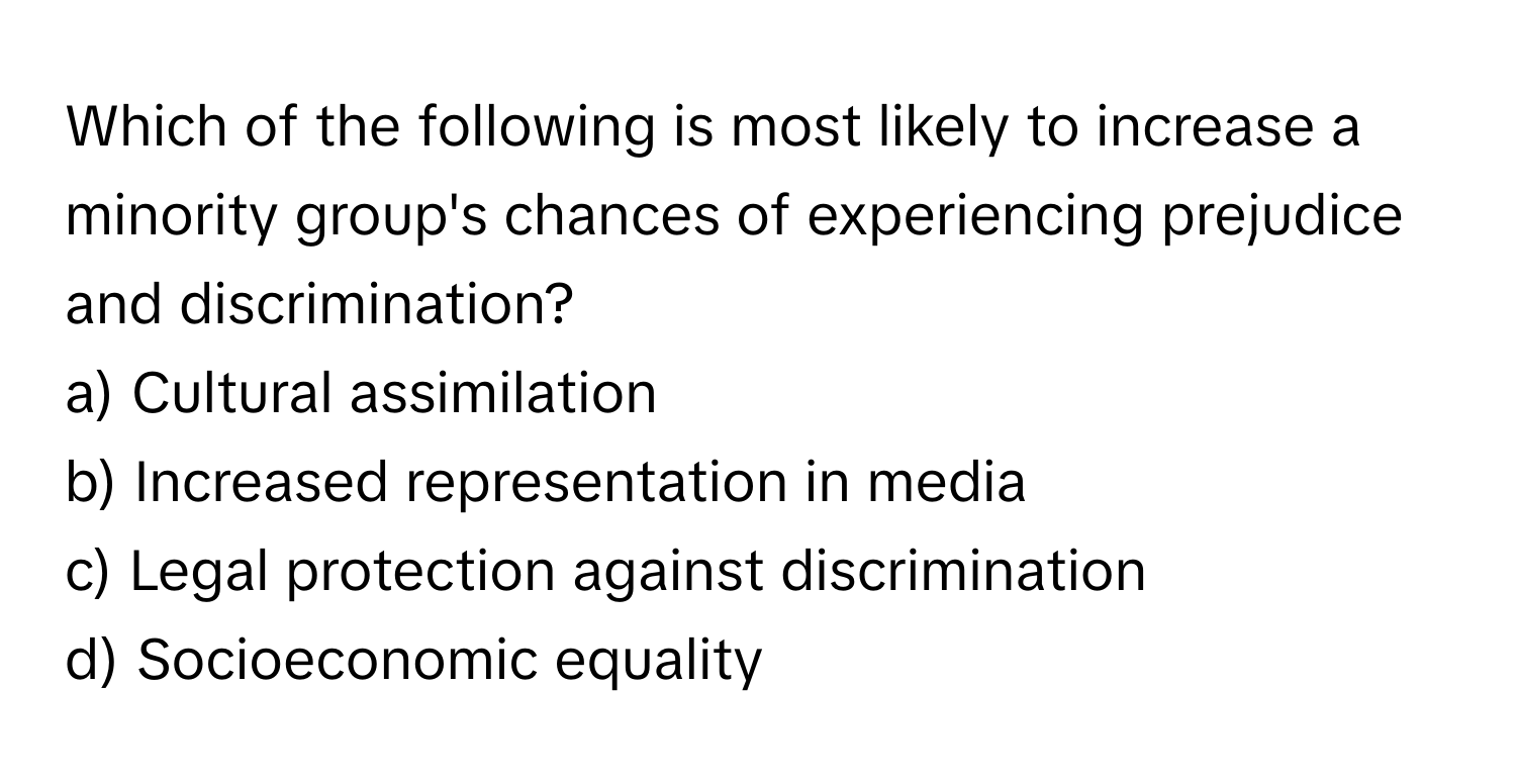 Which of the following is most likely to increase a minority group's chances of experiencing prejudice and discrimination?

a) Cultural assimilation 
b) Increased representation in media 
c) Legal protection against discrimination 
d) Socioeconomic equality