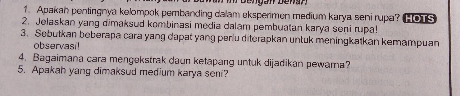 bengan benar. 
1. Apakah pentingnya kelompok pembanding dalam eksperimen medium karya seni rupa? HOTS 
2. Jelaskan yang dimaksud kombinasi media dalam pembuatan karya seni rupa! 
3. Sebutkan beberapa cara yang dapat yang perlu diterapkan untuk meningkatkan kemampuan 
observasi! 
4. Bagaimana cara mengekstrak daun ketapang untuk dijadikan pewarna? 
5. Apakah yang dimaksud medium karya seni?