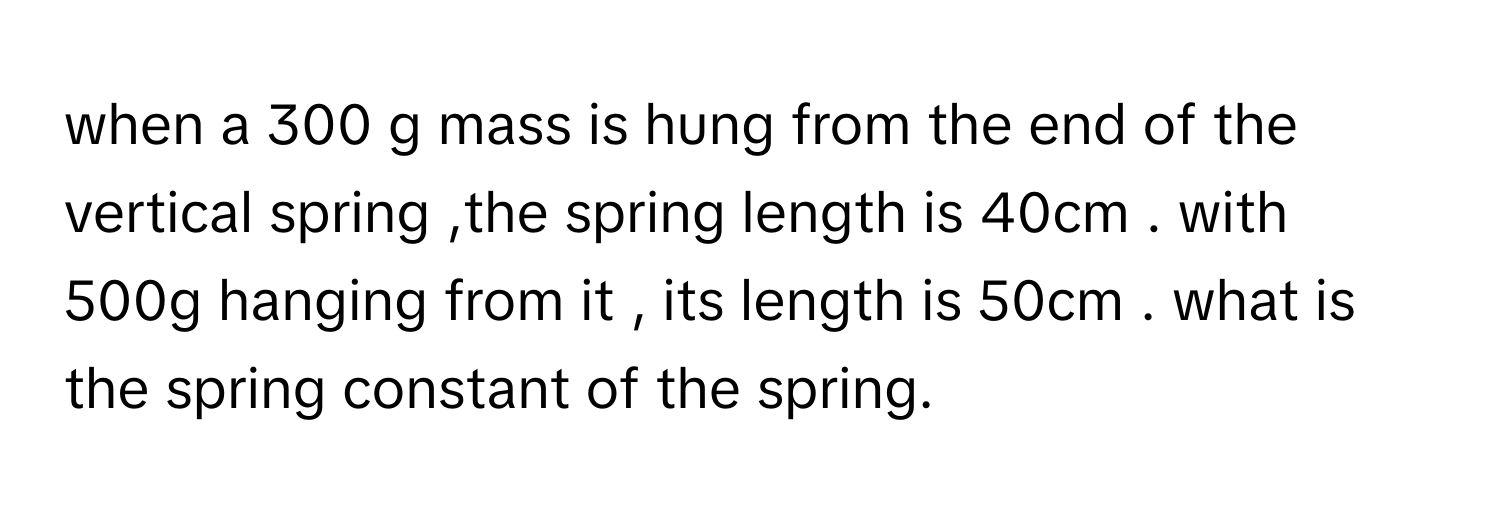 when a 300 g mass is hung from the end of the vertical spring ,the spring length is 40cm . with 500g hanging from it  , its length is 50cm . what is the spring constant of the spring.