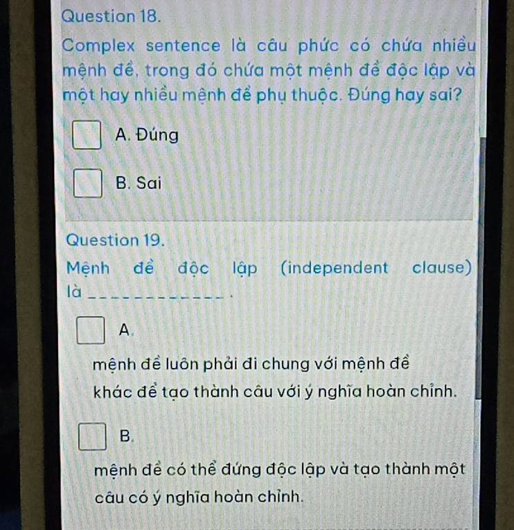 Complex sentence là câu phức có chứa nhiều
mệnh đề, trong đó chứa một mệnh đề độc lập và
một hay nhiều mệnh để phụ thuộc. Đúng hay sai?
A. Đúng
B. Sai
Question 19.
Mệnh đề độc lập (independent clause)
là_
A.
mệnh để luôn phải đi chung với mệnh đề
khác để tạo thành câu với ý nghĩa hoàn chỉnh.
B.
mệnh để có thể đứng độc lập và tạo thành một
câu có ý nghĩa hoàn chỉnh.