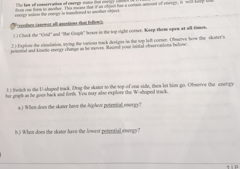 The law of conservation of energy states that energy canmol i 
from one form to another. This means that if an object has a certain amount of energy, it will keep ts 
energy unless the energy is transferred to another object. 
rocedure (answer all questions that follow); 
1.) Check the ''Grid'' and ''Bar Graph'' boxes in the top right corner. Keep them open at all times. 
2.) Explore the simulation, trying the various track designs in the top left corner. Observe how the skater's 
potential and kinetic energy change as he moves. Record your initial observations below: 
3.) Switch to the U-shaped track. Drag the skater to the top of one side, then let him go. Observe the energy 
bar graph as he goes back and forth. You may also explore the W-shaped track. 
a.) When does the skater have the highest potential energy? 
b.) When does the skater have the lowest potentia__nergy?