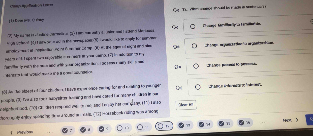 Camp Application Letter
12. What change should be made in sentence 7?
(1) Dear Ms. Quincy,
(2) My name is Justine Carmelina. (3) I am currently a junior and I attend Mariposa Change familiarity to familiaritie.
High School. (4) I saw your ad in the newspaper.(5) I would like to apply for summer
employment at Inspiration Point Summer Camp. (6) At the ages of eight and nine Change organization to organizashion.
years old, I spent two enjoyable summers at your camp. (7) In addition to my
familiarity with the area and with your organization, I posess many skills and
interests that would make me a good counselor. Change posess to possess.
(8) As the eldest of four children, I have experience caring for and relating to younger
Change interests to interest.
people. (9) I've also took babysitter training and have cared for many children in our
neighborhood. (10) Children respond well to me, and I enjoy her company. (11) I also Clear All
thoroughly enjoy spending time around animals. (12) Horseback riding was among
10 11 12 13 14 15 16. Next ) R
《 Previous
7