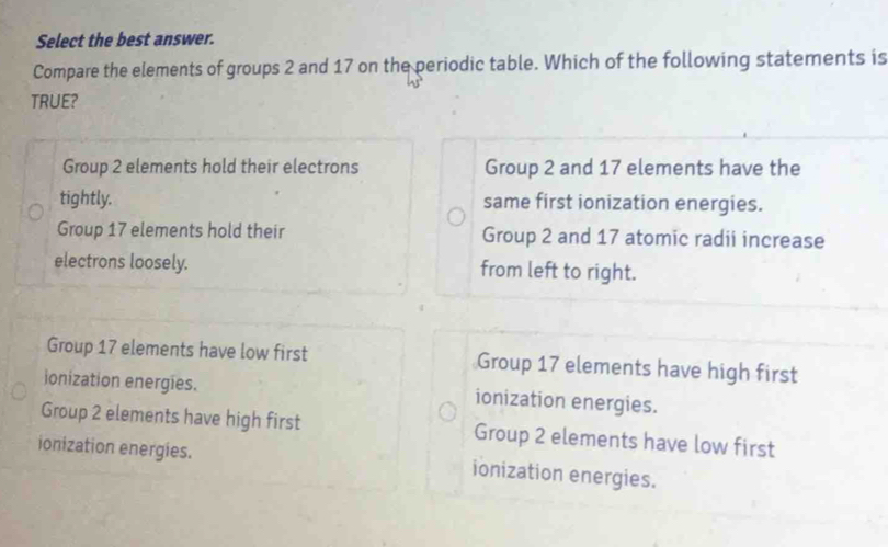 Select the best answer.
Compare the elements of groups 2 and 17 on the periodic table. Which of the following statements is
TRUE?
Group 2 elements hold their electrons Group 2 and 17 elements have the
tightly. same first ionization energies.
Group 17 elements hold their Group 2 and 17 atomic radii increase
electrons loosely. from left to right.
Group 17 elements have low first Group 17 elements have high first
ionization energies. ionization energies.
Group 2 elements have high first Group 2 elements have low first
ionization energies. ionization energies.