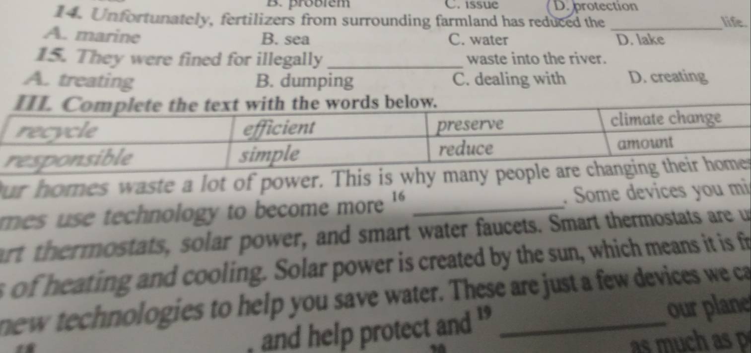 B. problem C. issue D. protection
14. Unfortunately, fertilizers from surrounding farmland has reduced the _life.
A. marine B. sea C. water D. lake
15. They were fined for illegally _waste into the river.
A. treating B. dumping C. dealing with D. creating
our homes waste a lot of power. This ir
mes use technology to become more _. Some devices you mi
art thermostats, solar power, and smart water faucets. Smart thermostats are un
s of heating and cooling. Solar power is created by the sun, which means it is fr
new technologies to help you save water. These are just a few devices we ca
and help protect and ' our plane
as much as p