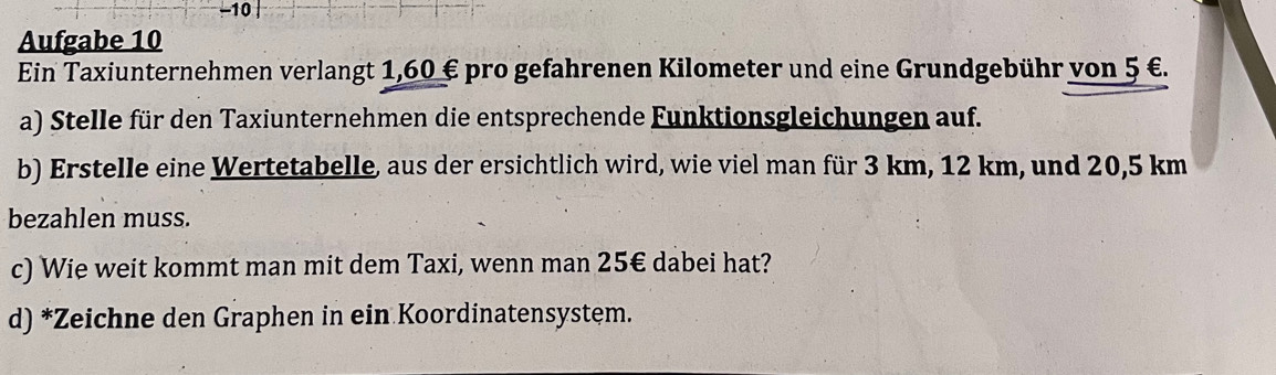 Aufgabe 10 
Ein Taxiunternehmen verlangt 1,60 € pro gefahrenen Kilometer und eine Grundgebühr von 5 €. 
a) Stelle für den Taxiunternehmen die entsprechende Funktionsgleichungen auf. 
b) Erstelle eine Wertetabelle, aus der ersichtlich wird, wie viel man für 3 km, 12 km, und 20,5 km
bezahlen muss. 
c) Wie weit kommt man mit dem Taxi, wenn man 25€ dabei hat? 
d) *Zeichne den Graphen in ein Koordinatensystem.