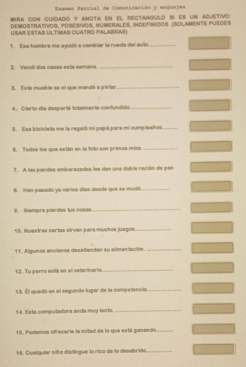 Examen Parcial de Comunicación y enguajes 
MIRA CON CUIDADO Y ANOTA EN EL RECTANGULO SI ES UN ADJETIVO: 
DEMOSTRATIVOS, POSESIVOS, NUMERALES, INDEFINIDOS (SOLAMENTE PUEDES 
USAR ESTAS ULTIMAS CUATRO PALABRAS) 
1. Ese hombre me ayudó a cambiar la rueda del auto_ 
2. Vendi dos casas esta semana._ 
3. Este mueble es el que mandé a pintar_ 
4. Cierto dia desperté totalmente confundido_ 
5. Esa bicicieta me la regaló mi papá para mi cumpleaños_ 
6. Todos los que están en la foto son primos míos._ 
7. A las pandas embarazadas les dan una doble ración de pan 
8. Han pasado ya varios días desde que se mudó_ 
9. Siempre pierdes tus cosas_ 
10. Nuestras cartas sirven para muchos juegos_ 
11. Algunos ancianos desatienden su alimentación._ 
12. Tu perro está en el veterinario_ 
13. Él quedó en el segundo lugar de la competencia_ 
14. Esta computadora anda muy lento._ 
15. Podemos ofrecerie la mitad de lo que está ganando_ 
16. Cualquier niño distingue lo rico de lo desabrido_