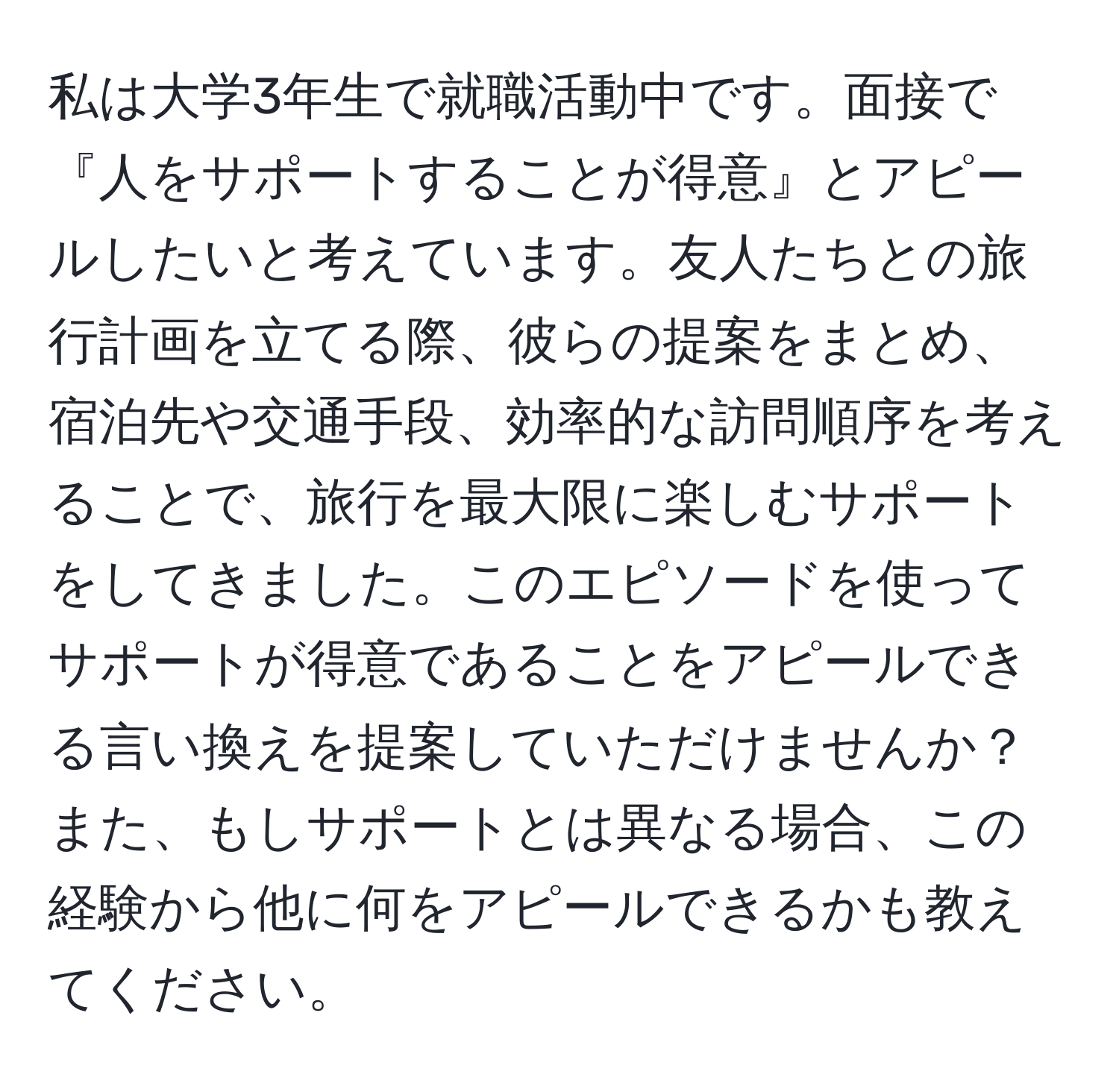 私は大学3年生で就職活動中です。面接で『人をサポートすることが得意』とアピールしたいと考えています。友人たちとの旅行計画を立てる際、彼らの提案をまとめ、宿泊先や交通手段、効率的な訪問順序を考えることで、旅行を最大限に楽しむサポートをしてきました。このエピソードを使ってサポートが得意であることをアピールできる言い換えを提案していただけませんか？また、もしサポートとは異なる場合、この経験から他に何をアピールできるかも教えてください。