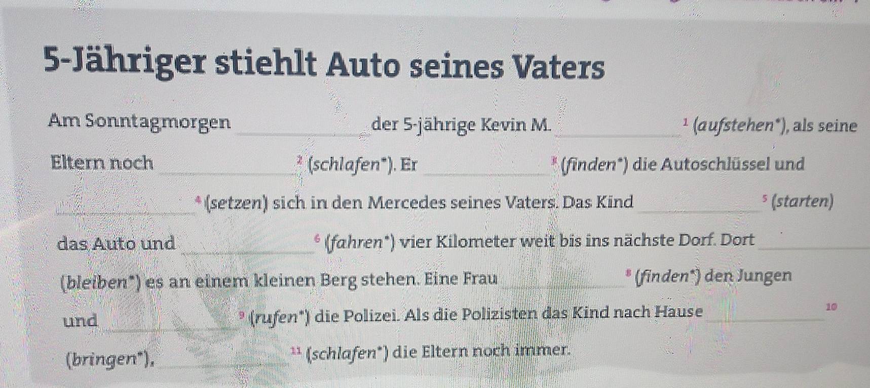 5-Jähriger stiehlt Auto seines Vaters 
Am Sonntagmorgen_ der 5 -jährige Kevin M. _¹ (aufstehen*), als seine 
Eltern noch _* (schlafen*). Er_ * (finden*) die Autoschlüssel und 
_* (setzen) sich in den Mercedes seines Vaters. Das Kind_ ⁵ (starten) 
das Auto und _* (fahren*) vier Kilometer weit bis ins nächste Dorf. Dort_ 
(bleiben") es an einem kleinen Berg stehen. Eine Frau_ * (finden*) den Jungen 
und _* (rufen*) die Polizei. Als die Polizisten das Kind nach Hause_ 
10 
(bringen"), _¹¹ (schlafen*) die Eltern noch immer.