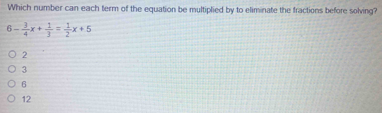 Which number can each term of the equation be multiplied by to eliminate the fractions before solving?
6- 3/4 x+ 1/3 = 1/2 x+5
2
3
6
12