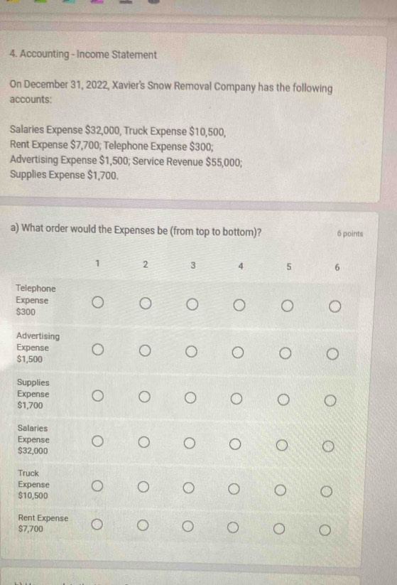 Accounting - Income Statement 
On December 31, 2022, Xavier's Snow Removal Company has the following 
accounts: 
Salaries Expense $32,000, Truck Expense $10,500, 
Rent Expense $7,700; Telephone Expense $300; 
Advertising Expense $1,500; Service Revenue $55,000; 
Supplies Expense $1,700. 
a) What order would the Expenses be (from top to bottom)? 6 points
1 2 3 4 5 6
Telephone 
Expense
$300
Advertising 
Expense
$1,500
Supplies 
Expense
$1,700
Salaries 
Expense
$32,000
Truck 
Expense
$10,500
Rent Expense
$7,700