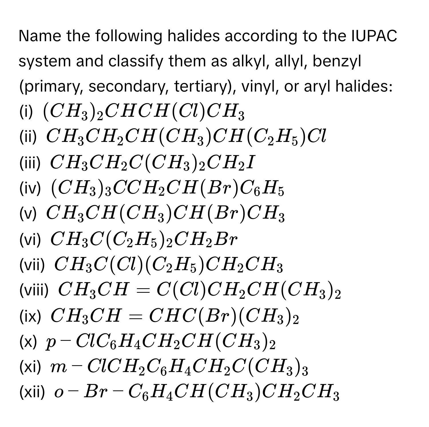 Name the following halides according to the IUPAC system and classify them as alkyl, allyl, benzyl (primary, secondary, tertiary), vinyl, or aryl halides:
(i) $(CH_3)_2CHCH(Cl)CH_3$
(ii) $CH_3CH_2CH(CH_3)CH(C_2H_5)Cl$
(iii) $CH_3CH_2C(CH_3)_2CH_2I$
(iv) $(CH_3)_3CCH_2CH(Br)C_6H_5$
(v) $CH_3CH(CH_3)CH(Br)CH_3$
(vi) $CH_3C(C_2H_5)_2CH_2Br$
(vii) $CH_3C(Cl)(C_2H_5)CH_2CH_3$
(viii) $CH_3CH=C(Cl)CH_2CH(CH_3)_2$
(ix) $CH_3CH=CHC(Br)(CH_3)_2$
(x) $p-ClC_6H_4CH_2CH(CH_3)_2$
(xi) $m-ClCH_2C_6H_4CH_2C(CH_3)_3$
(xii) $o-Br-C_6H_4CH(CH_3)CH_2CH_3$