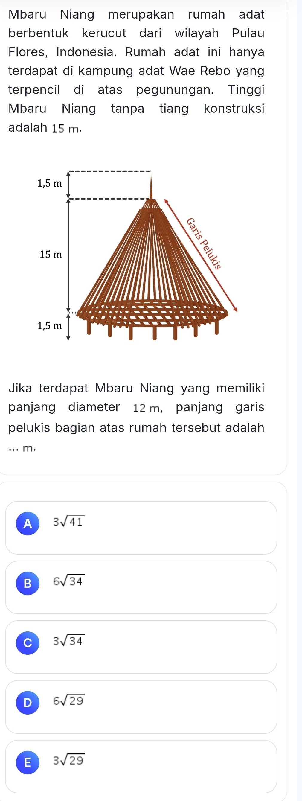 Mbaru Niang merupakan rumah adat
berbentuk kerucut dari wilayah Pulau
Flores, Indonesia. Rumah adat ini hanya
terdapat di kampung adat Wae Rebo yang
terpencil di atas pegunungan. Tinggi
Mbaru Niang tanpa tiang konstruksi
adalah 15 m.
1,5 m
15 m
1,5 m
Jika terdapat Mbaru Niang yang memiliki
panjang diameter 12 m, panjang garis
pelukis bagian atas rumah tersebut adalah
... m.
A 3sqrt(41)
B 6sqrt(34)
C 3sqrt(34)
D 6sqrt(29)
E 3sqrt(29)