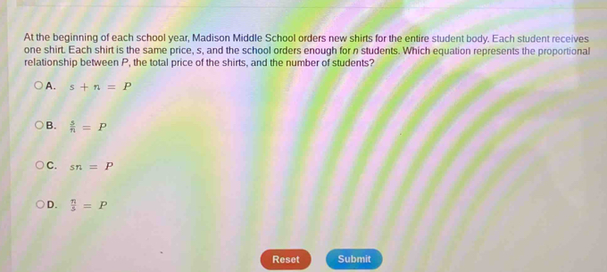 At the beginning of each school year, Madison Middle School orders new shirts for the entire student body. Each student receives
one shirt. Each shirt is the same price, s, and the school orders enough for n students. Which equation represents the proportional
relationship between P, the total price of the shirts, and the number of students?
A. s+n=P
B.  s/n =P
C. sn=P
D.  n/5 =P
Reset Submit