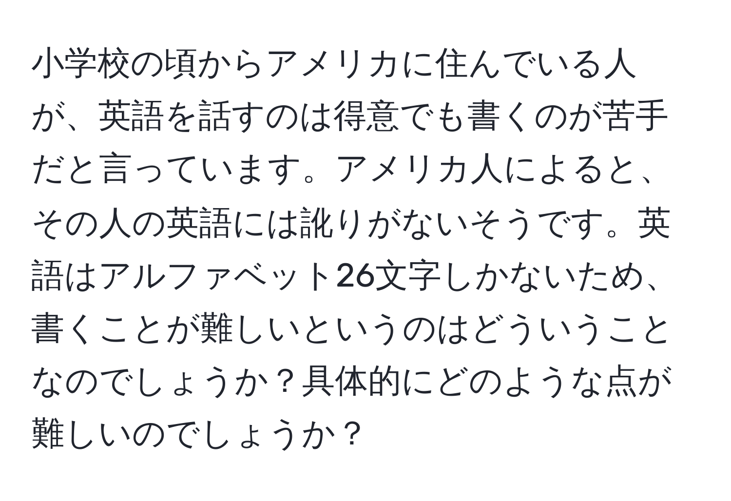 小学校の頃からアメリカに住んでいる人が、英語を話すのは得意でも書くのが苦手だと言っています。アメリカ人によると、その人の英語には訛りがないそうです。英語はアルファベット26文字しかないため、書くことが難しいというのはどういうことなのでしょうか？具体的にどのような点が難しいのでしょうか？