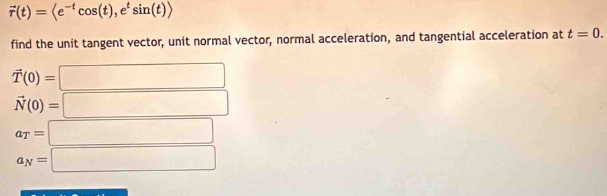 vector r(t)=langle e^(-t)cos (t),e^tsin (t)rangle
find the unit tangent vector, unit normal vector, normal acceleration, and tangential acceleration at t=0.
vector T(0)=
vector N(0)=
a_T=|
□ 
a_N=|
·s