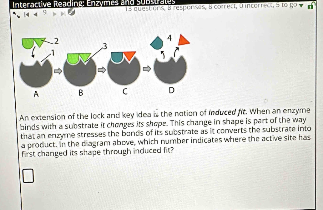 Interactive Reading: Enzymes and Substrates 
9 13 questions, 8 responses, 8 correct, 0 incorrect, 5 to go 
An extension of the lock and key idea is the notion of induced fit. When an enzyme 
binds with a substrate it changes its shape. This change in shape is part of the way 
that an enzyme stresses the bonds of its substrate as it converts the substrate into 
a product. In the diagram above, which number indicates where the active site has 
first changed its shape through induced fit?