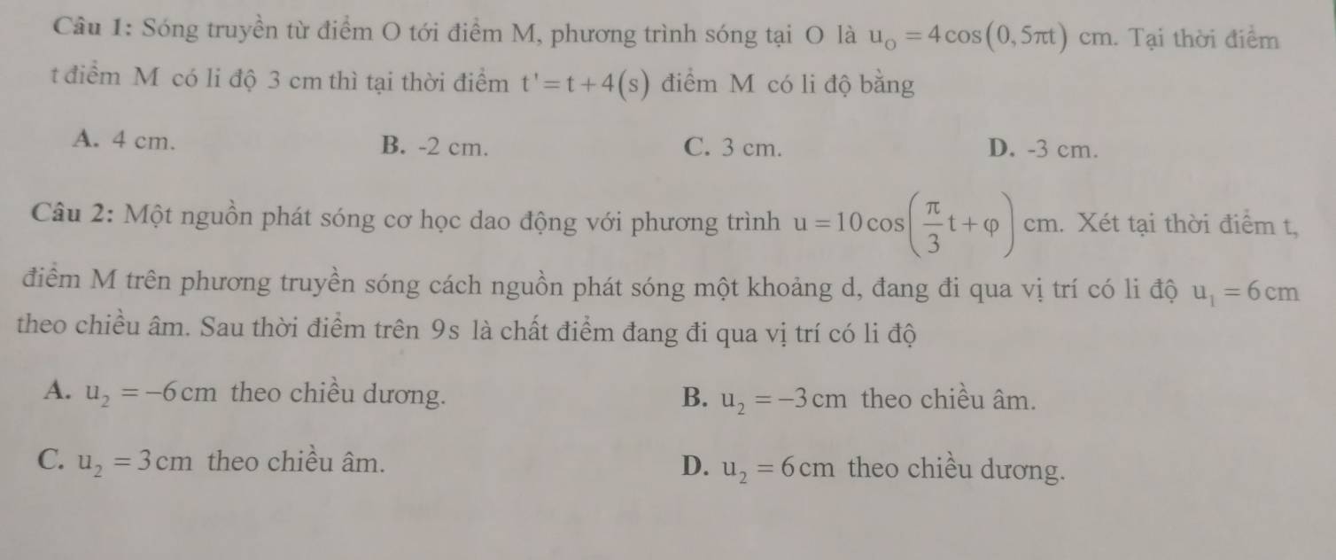 Sóng truyền từ điểm O tới điểm M, phương trình sóng tại O là u_o=4cos (0,5π t)cm. Tại thời điểm
t điểm M có li độ 3 cm thì tại thời điểm t'=t+4(s) điểm M có li độ bằng
A. 4 cm. B. -2 cm. C. 3 cm. D. -3 cm.
Câu 2: Một nguồn phát sóng cơ học dao động với phương trình u=10cos ( π /3 t+varphi ) cm. Xét tại thời điểm t,
điểm M trên phương truyền sóng cách nguồn phát sóng một khoảng d, đang đi qua vị trí có li độ u_1=6cm
theo chiều âm. Sau thời điểm trên 9s là chất điểm đang đi qua vị trí có li độ
A. u_2=-6cm theo chiều dương. B. u_2=-3cm theo chiều âm.
C. u_2=3cm theo chiều âm. D. u_2=6cm theo chiều dương.