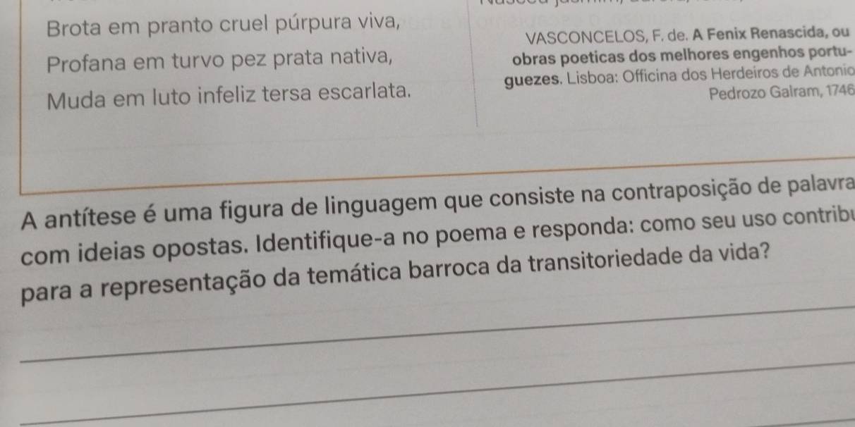 Brota em pranto cruel púrpura viva, 
VASCONCELOS, F. de. A Fenix Renascida, ou 
Profana em turvo pez prata nativa, obras poeticas dos melhores engenhos portu- 
Muda em luto infeliz tersa escarlata. guezes. Lisboa: Officina dos Herdeiros de Antonic 
Pedrozo Galram, 1746 
_ 
A antítese é uma figura de linguagem que consiste na contraposição de palavra 
com ideias opostas. Identifique-a no poema e responda: como seu uso contribu 
_ 
para a representação da temática barroca da transitoriedade da vida? 
_