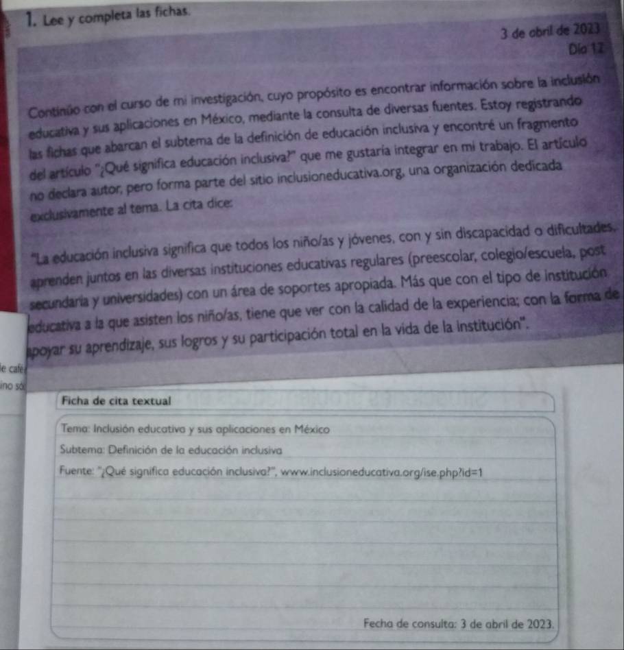 Lee y completa las fichas. 
3 de abril de 2023 
Dia 12 
Continúo con el curso de mi investigación, cuyo propósito es encontrar información sobre la inclusión 
educativa y sus aplicaciones en México, mediante la consulta de diversas fuentes. Estoy registrando 
las fichas que abarcan el subtema de la definición de educación inclusiva y encontré un fragmento 
del artículo ''¿Qué significa educación inclusiva?'' que me gustaría integrar en mi trabajo. El artículo 
no declara autor, pero forma parte del sitio inclusioneducativa.org, una organización dedicada 
exclusivamente al tema. La cita dice: 
'La educación inclusiva significa que todos los niño/as y jóvenes, con y sin discapacidad o dificultades. 
aprenden juntos en las diversas instituciones educativas regulares (preescolar, colegio/escuela, post 
secundaria y universidades) con un área de soportes apropiada. Más que con el tipo de institución 
educativa a la que asisten los niño/as, tiene que ver con la calidad de la experiencia; con la forma de 
apoyar su aprendizaje, sus logros y su participación total en la vida de la institución''. 
le café 
ino sóc 
Ficha de cita textual 
Tema: Inclusión educativa y sus aplicaciones en México 
Subtema: Definición de la educación inclusiva 
Fuente: ''¿Qué signífica educación inclusiva?'', www.inclusioneducativa.org/ise.php?id =1 
Fecha de consulta: 3 de abril de 2023.