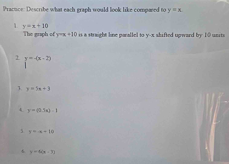 Practice: Describe what each graph would look like compared to y=x. 
1. y=x+10
The graph of y=x+10 is a straight line parallel to y-x shifted upward by 10 units 
2. y=-(x-2)
3. y=5x+3
4. y=(0.5x)-1
5. y=-x+10
6 y=6(x-3)