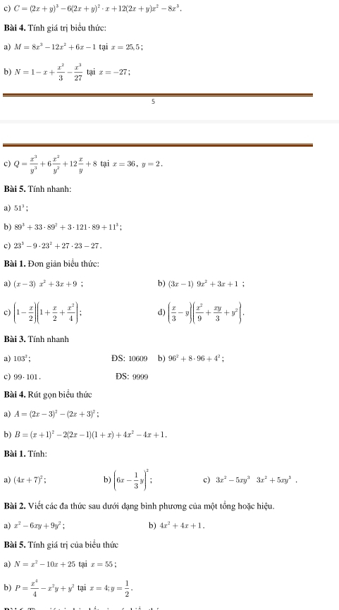 C=(2x+y)^3-6(2x+y)^2· x+12(2x+y)x^2-8x^3.
Bài 4. Tính giá trị biểu thức:
a) M=8x^3-12x^2+6x-1 tại x=25,5;
b) N=1-x+ x^2/3 - x^3/27  tại x=-27 :
5
c) Q= x^3/y^3 +6 x^2/y^2 +12 x/y +8 tại x=36,y=2.
Bài 5. Tính nhanh:
a) 51^3;
b) 89^3+33· 89^2+3· 121· 89+11^3;
c) 23^3-9· 23^2+27· 23-27.
Bài 1. Đơn giản biểu thức:
a) (x-3)x^2+3x+9; b) (3x-1)9x^2+3x+1;
c) (1- x/2 )(1+ x/2 + x^2/4 ); ( x/3 -y)( x^2/9 + xy/3 +y^2).
d)
Bài 3. Tính nhanh
a) 103^2; ĐS: 10609 b) 96^2+8· 96+4^2;
c) 99· 101. DS: 9999
Bài 4. Rút gọn biểu thức
a) A=(2x-3)^2-(2x+3)^2;
b) B=(x+1)^2-2(2x-1)(1+x)+4x^2-4x+1.
Bài 1. Tính:
a) (4x+7)^2; b) (6x- 1/3 y)^2: c) 3x^2-5xy^33x^2+5xy^3.
Bài 2. Viết các đa thức sau dưới dạng bình phương của một tổng hoặc hiệu.
a) x^2-6xy+9y^2: b) 4x^2+4x+1.
Bài 5. Tính giá trị của biểu thức
a) N=x^2-10x+25 tại x=55
b) P= x^4/4 -x^2y+y^2 tại x=4;y= 1/2 .