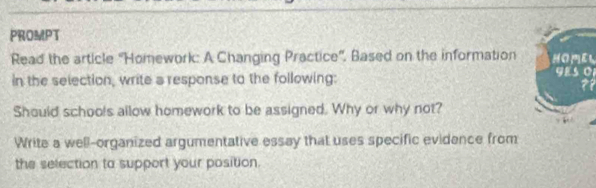 PROMPT 
Read the article ''Homework: A Changing Practice''. Based on the informationHO PE L 
in the selection, write a response to the following: 
YEs o1 
?? 
Should schools allow homework to be assigned. Why or why not? 
Write a well-organized argumentative essay that uses specific evidence from 
the selection to support your position.