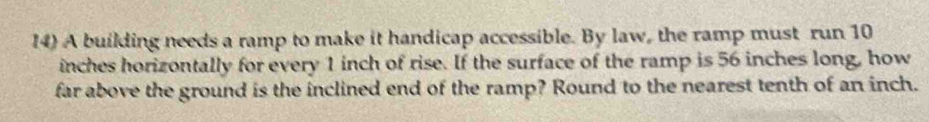 A building needs a ramp to make it handicap accessible. By law, the ramp must run 10
inches horizontally for every 1 inch of rise. If the surface of the ramp is 56 inches long, how 
far above the ground is the inclined end of the ramp? Round to the nearest tenth of an inch.