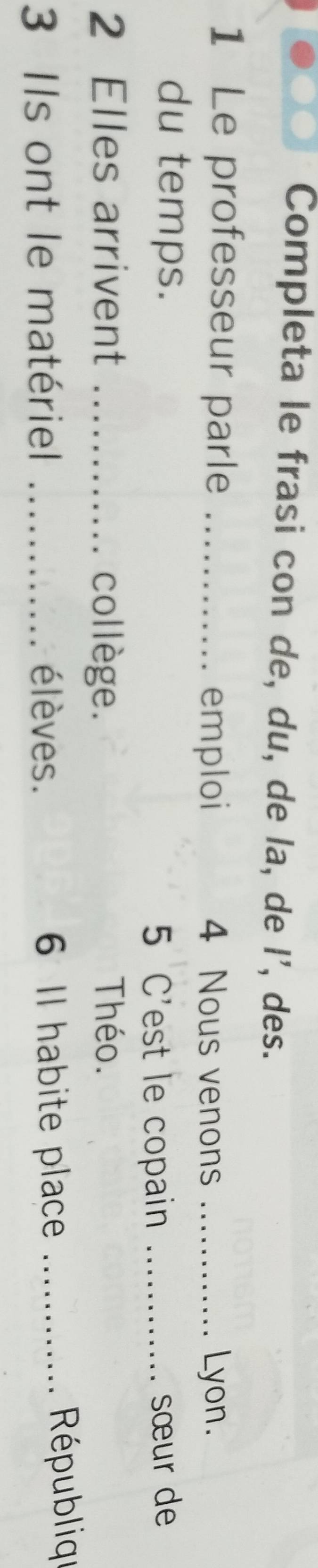 Completa le frasi con de, du, de la, de I', des. 
1 Le professeur parle _ 4 Nous venons _Lyon. 
emploi 
du temps. _sœur de 
5 C'est le copain 
2 Elles arrivent _collège. Théo. 
3 Ils ont le matériel _élèves. 6 Il habite place_ 
Républiqu