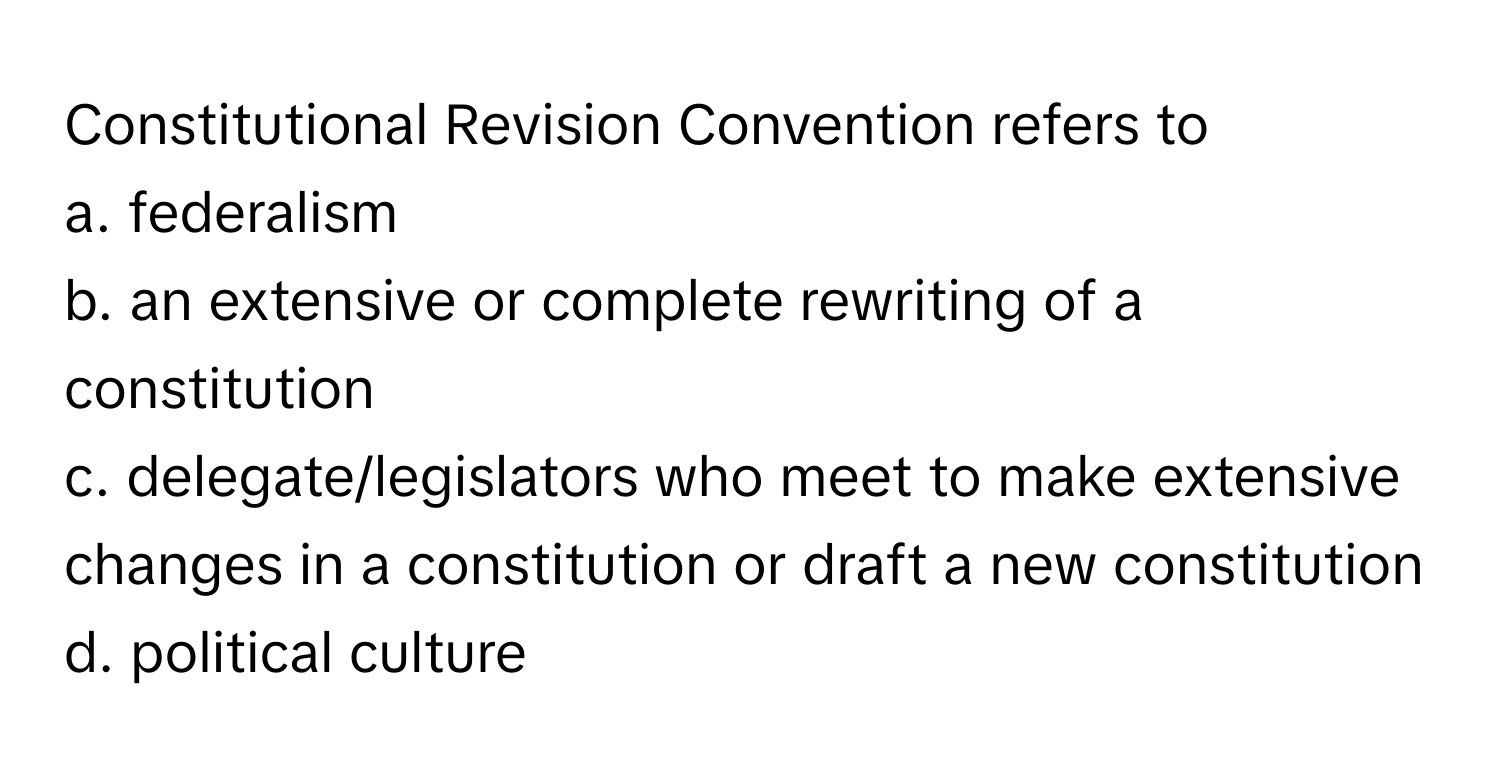 Constitutional Revision Convention refers to 
a. federalism 
b. an extensive or complete rewriting of a constitution 
c. delegate/legislators who meet to make extensive changes in a constitution or draft a new constitution 
d. political culture