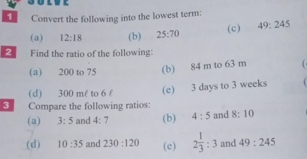 Convert the following into the lowest term: 
(a) 12:18 (b) 25:70 (c) 49:245
2 Find the ratio of the following: 
(a) 200 to 75 (b) 84 m to 63 m
(d) 300 ml to 6 l (e) 3 days to 3 weeks
3 Compare the following ratios: 
(a) 3:5 and 4:7 (b) 4:5 and 8:10
(d) 10:35 and 230:120 (e) 2 1/3 :3 and 49:245