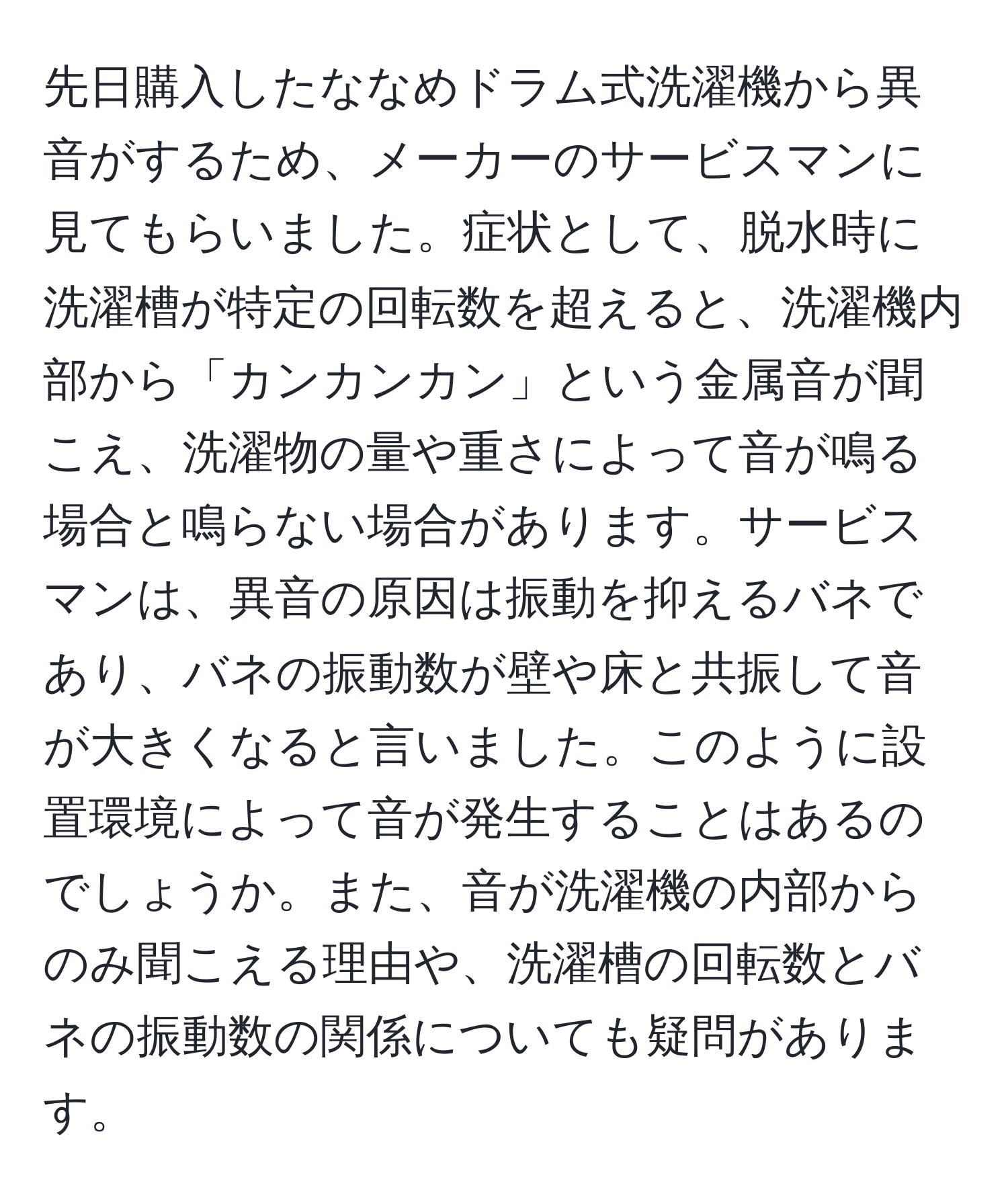 先日購入したななめドラム式洗濯機から異音がするため、メーカーのサービスマンに見てもらいました。症状として、脱水時に洗濯槽が特定の回転数を超えると、洗濯機内部から「カンカンカン」という金属音が聞こえ、洗濯物の量や重さによって音が鳴る場合と鳴らない場合があります。サービスマンは、異音の原因は振動を抑えるバネであり、バネの振動数が壁や床と共振して音が大きくなると言いました。このように設置環境によって音が発生することはあるのでしょうか。また、音が洗濯機の内部からのみ聞こえる理由や、洗濯槽の回転数とバネの振動数の関係についても疑問があります。