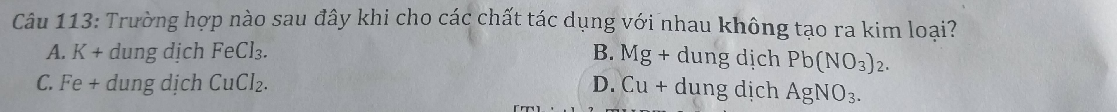 Trường hợp nào sau đây khi cho các chất tác dụng với nhau không tạo ra kim loại?
A. K+ dung dịch FeCl_3. B. Mg+dung dịch Pb(NO_3)_2.
C. Fe+ dung dịch CuCl_2. D. Cu+ dung dịch AgNO_3.