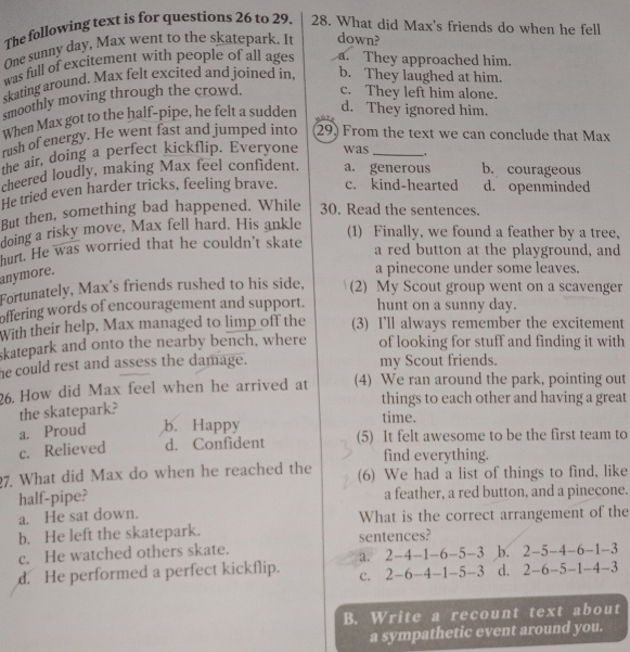 The following text is for questions 26 to 29. 28. What did Max's friends do when he fell
One sunny day, Max went to the skatepark. It down?
was full of excitement with people of all ages a. They approached him.
skating around. Max felt excited and joined in, b. They laughed at him.
smoothly moving through the crowd. c. They left him alone.
When Max got to the half-pipe, he felt a sudden
d. They ignored him.
rush of energy. He went fast and jumped into 29 From the text we can conclude that Max
the air, doing a perfect kickflip. Everyone was _,
cheered loudly, making Max feel confident. a. generous b. courageous
He tried even harder tricks, feeling brave. c. kind-hearted d. openminded
But then, something bad happened. While 30. Read the sentences.
doing a risky move, Max fell hard. His ankle
(1) Finally, we found a feather by a tree,
hurt. He was worried that he couldn't skate a red button at the playground, and
anymore.
a pinecone under some leaves.
Fortunately, Max's friends rushed to his side, (2) My Scout group went on a scavenger
offering words of encouragement and support. hunt on a sunny day.
With their help, Max managed to limp off the (3) I'll always remember the excitement
skatepark and onto the nearby bench, where of looking for stuff and finding it with
he could rest and assess the damage. my Scout friends.
26. How did Max feel when he arrived at (4) We ran around the park, pointing out
things to each other and having a great
the skatepark?
a. Proud b. Happy
time.
c. Relieved d. Confident (5) It felt awesome to be the first team to
find everything.
27. What did Max do when he reached the (6) We had a list of things to find, like
half-pipe? a feather, a red button, and a pinecone.
a. He sat down. What is the correct arrangement of the
b. He left the skatepark.
c. He watched others skate. sentences?
d. He performed a perfect kickflip. a. 2-4-1-6-5-3 b. 2-5-4-6-1-3
c. 2-6-4-1-5-3 d. 2-6-5-1-4-3
B. Write a recount text about
a sympathetic event around you.