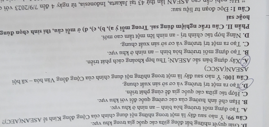 D. Giải quyết những bất đồng giữa các quốc gia trong khu vực.
Câu 99: Ý nào sau đây là một trong những nội dung chính của Cộng đồng Kinh tế ASEAN(AEC)?
A. Tạo dựng môi trường hòa bình - an ninh ở khu vực.
B. Hạn chế ảnh hưởng của các cường quốc đối với khu vực.
C. Hợp tác giữa các quốc gia đề cùng phát triển.
D. Tạo ra một trị trường và cơ sở sản xuất chung.
Câu 100: Ý nào sau đây là một trong những nội dung chính của Cộng đồng Văn hóa - xã hội
ASEAN(ASCC)
A. Xây dựng bản sắc ASEAN; Thu hẹp khoảng cách phát triển.
B. Tạo dựng môi trường hòa bình - an ninh ở khu vực.
C. Tạo ra một trị trường và cơ sở sản xuất chung.
D. Nâng hợp tác chính trị - an ninh lên một tầm cao mới.
Phần II. Câu trắc nghiệm đúng sai. Trong mỗi ý a), b), c), d) ở mỗi câu, thí sinh chọn đúng
hoặc sai
Câu 1: Đọc đoạn tư liệu sau:
* Hội nghi cấp cao ASEAN lần thứ 43 tại Jakarta, Indonesia, từ ngày 4 đến 7/9/2023 với ở
