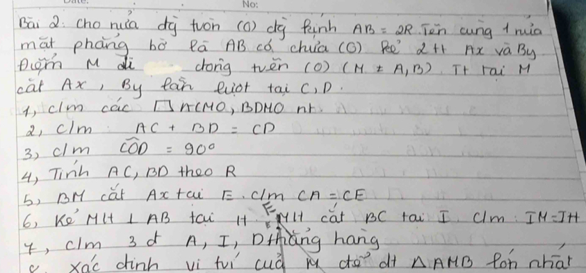 Bāi 2: cho nua di tuon (o) dà finh AB=2R Ten cung + ruia
māt phàng bò Rā AB có chuia (odot ) 80° 2+1 frac 1a_b= 5/6  7x va By
pcTh M di dong tvēn () (M!= A,B) Tt Fai M
cat Ax, By tai euot tai c, D.
i, clm cac □ ACMO , BDNO NY
a, clm AC+BD=CD
3, clm widehat COD=90°
4, Tinh AC, BD theo R
b, BH cat Ax tai E. C/Y n CA=CE
6, Ke' MH⊥ AB taw H+ FH cat BC tai I Ulm: IM=IH
4, clm 3 ¢ A, I, Dtng hang
c. xac dinh vì fu cud m co? of △ AMB Ron nhat