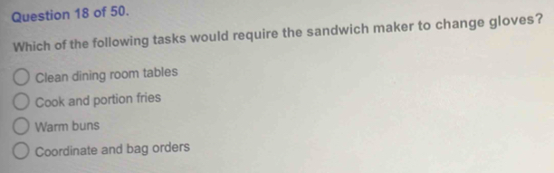 of 50.
Which of the following tasks would require the sandwich maker to change gloves?
Clean dining room tables
Cook and portion fries
Warm buns
Coordinate and bag orders