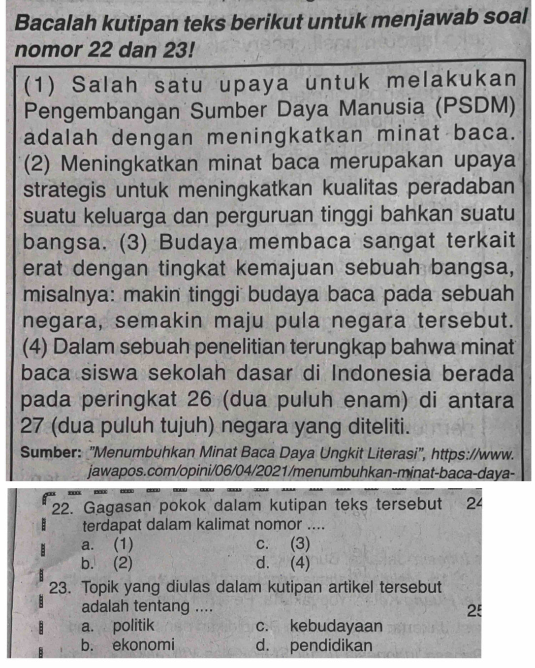 Bacalah kutipan teks berikut untuk menjawab soal
nomor 22 dan 23!
(1) Salah satu upaya untuk melakukan
Pengembangan Sumber Daya Manusia (PSDM)
adalah dengan meningkatkan minat baca.
(2) Meningkatkan minat baca merupakan upaya
strategis untuk meningkatkan kualitas peradaban
suatu keluarga dan perguruan tinggi bahkan suatu
bangsa. (3) Budaya membaca sangat terkait
erat dengan tingkat kemajuan sebuah bangsa,
misalnya: makin tinggi budaya baca pada sebuah
negara, semakin maju pula negara tersebut.
(4) Dalam sebuah penelitian terungkap bahwa minat
baca siswa sekolah dasar di Indonesia berada
pada peringkat 26 (dua puluh enam) di antara
27 (dua puluh tujuh) negara yang diteliti.
Sumber: "Menumbuhkan Minat Baca Daya Ungkit Literasi", https://www.
jawapos.com/opini/06/04/2021/menumbuhkan-minat-baca-daya-

22. Gagasan pokok dalam kutipan teks tersebut 24
terdapat dalam kalimat nomor ....
a. (1) c. (3)
b. (2) d. (4)
23. Topik yang diulas dalam kutipan artikel tersebut
adalah tentang .... 25
a. politik c. kebudayaan
b. ekonomi d. pendidikan