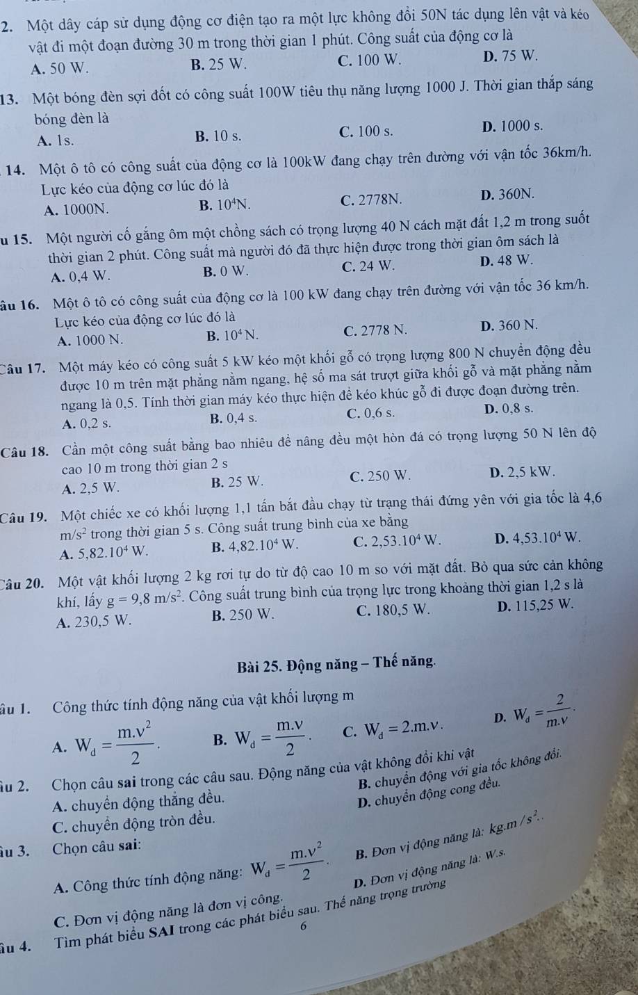 Một dây cáp sử dụng động cơ điện tạo ra một lực không đồi 50N tác dụng lên vật và kéo
vật đi một đoạn đường 30 m trong thời gian 1 phút. Công suất của động cơ là
A. 50 W. B. 25 W. C. 100 W. D. 75 W.
13. Một bóng đèn sợi đốt có công suất 100W tiêu thụ năng lượng 1000 J. Thời gian thắp sáng
bóng đèn là
A. 1s. B. 10 s. C. 100 s. D. 1000 s.
14. Một ô tô có công suất của động cơ là 100kW đang chạy trên đường với vận tốc 36km/h.
Lực kéo của động cơ lúc đó là
A. 1000N. B. 10^4N. C. 2778N. D. 360N.
u 15. Một người cố gắng ôm một chồng sách có trọng lượng 40 N cách mặt đất 1,2 m trong suốt
thời gian 2 phút. Công suất mà người đó đã thực hiện được trong thời gian ôm sách là
A. 0,4 W. B. 0 W. C. 24 W. D. 48 W.
ầu 16. Một ô tô có công suất của động cơ là 100 kW đang chạy trên đường với vận tốc 36 km/h.
Lực kéo của động cơ lúc đó là
A. 1000 N. B. 10^4N. C. 2778 N. D. 360 N.
Câu 17. Một máy kéo có công suất 5 kW kéo một khối gỗ có trọng lượng 800 N chuyển động đều
được 10 m trên mặt phẳng nằm ngang, hệ số ma sát trượt giữa khối gỗ và mặt phẳng nằm
ngang là 0,5. Tính thời gian máy kéo thực hiện để kéo khúc gỗ đi được đoạn đường trên.
A. 0,2 s. B. 0,4 s. C. 0,6 s. D. 0,8 s.
Câu 18. Cần một công suất bằng bao nhiêu đề nâng đều một hòn đá có trọng lượng 50 N lên độ
cao 10 m trong thời gian 2 s
A. 2,5 W. B. 25 W. C. 250 W. D. 2,5 kW.
Câu 19. Một chiếc xe có khối lượng 1,1 tấn bắt đầu chạy từ trạng thái đứng yên với gia tốc là 4,6
m/ s^2 trong thời gian 5 s. Công suất trung bình của xe bằng
A. 5,82.10^4W. B. 4,82.10^4W. C. 2,53.10^4W. D. 4,53.10^4W.
Câu 20. Một vật khối lượng 2 kg rơi tự do từ độ cao 10 m so với mặt đất. Bỏ qua sức cản không
khí, lấy g=9,8m/s^2. Công suất trung bình của trọng lực trong khoảng thời gian 1,2 s là
A. 230,5 W. B. 250 W. C. 180,5 W. D. 115,25 W.
Bài 25. Động năng - Thế năng.
âu 1.  Công thức tính động năng của vật khối lượng m
A. W_d= (m.v^2)/2 . B. W_d= (m.v)/2 . C. W_d=2.m.v. D. W_d= 2/m.v .
B. chuyển động với gia tốc không đổi.
ầu 2. Chọn câu sai trong các câu sau. Động năng của vật không đồi khi vật
A. chuyển động thắng đều.
D. chuyển động cong đều.
C. chuyển động tròn đều.
âu 3. Chọn câu sai: kg.m/s^2.
B. Đơn vị động năng là:
A. Công thức tính động năng: W_d= (m.v^2)/2 . D. Đơn vị động năng là: W.s.
C. Đơn vị động năng là đơn vị công.
Ấu 4. Tìm phát biểu SAI trong các phát biểu sau. Thế năng trọng trường
6