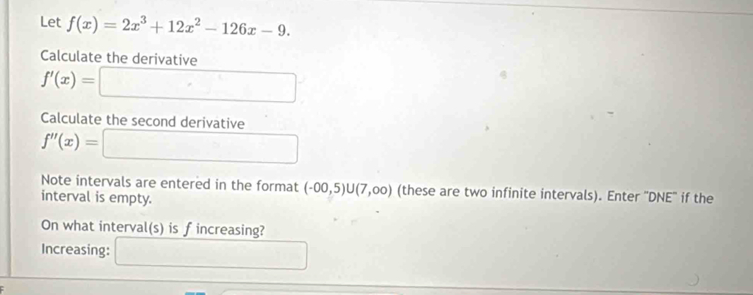 Let f(x)=2x^3+12x^2-126x-9. 
Calculate the derivative
f'(x)=□
Calculate the second derivative
f''(x)=□
Note intervals are entered in the format (-00,5)∪ (7,00) (these are two infinite intervals). Enter ''DNE'' if the 
interval is empty. 
On what interval(s) is fincreasing? 
Increasing: □