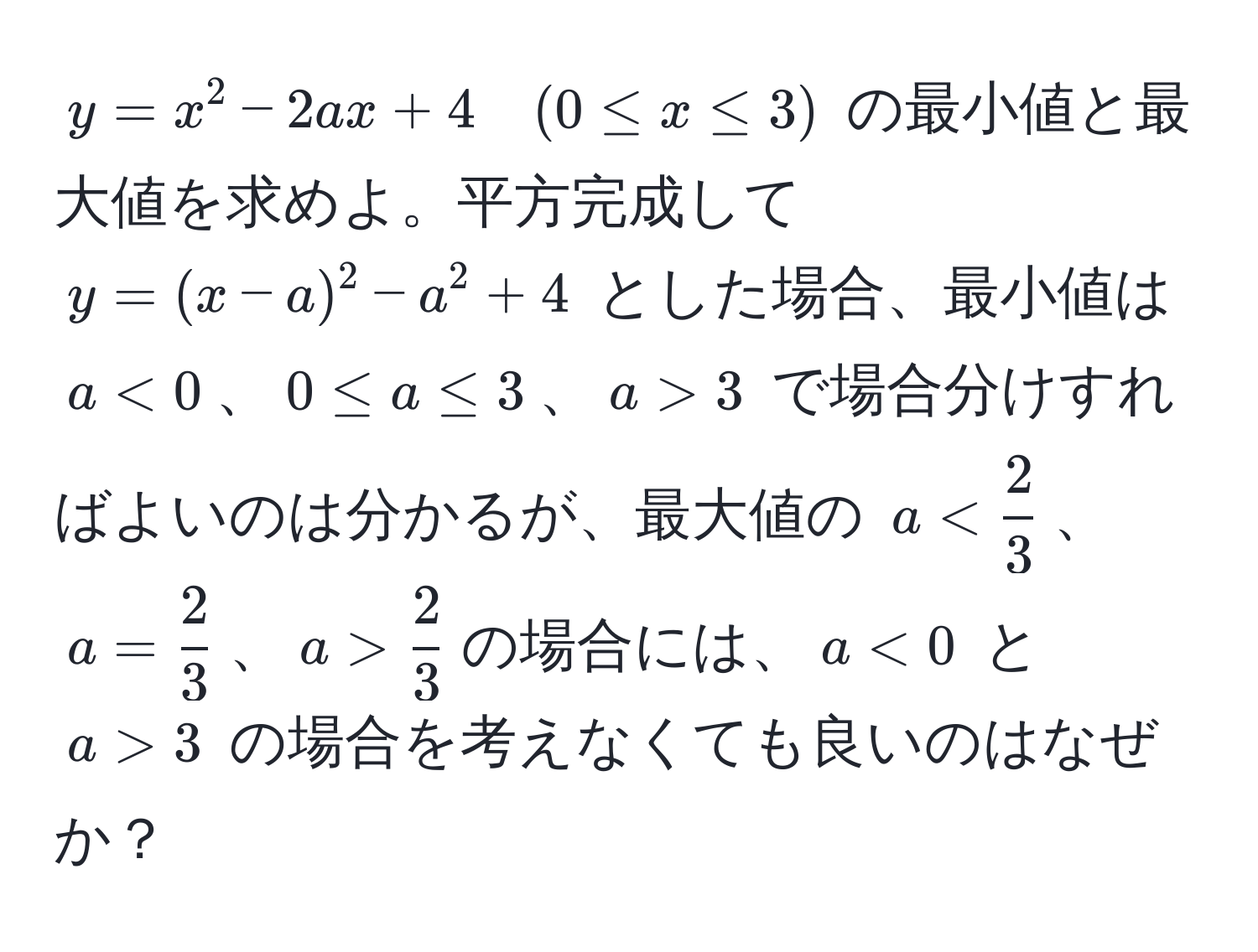 $y = x^(2 - 2ax + 4 quad (0 ≤ x ≤ 3)$ の最小値と最大値を求めよ。平方完成して $y = (x - a)^2 - a^2 + 4$ とした場合、最小値は $a < 0$、$0 ≤ a ≤ 3$、$a > 3$ で場合分けすればよいのは分かるが、最大値の $a < frac2)3$、$a =  2/3 $、$a >  2/3 $の場合には、$a < 0$ と $a > 3$ の場合を考えなくても良いのはなぜか？